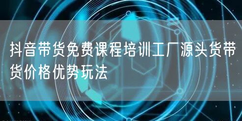 抖音带货免费课程培训工厂源头货带货价格优势玩法