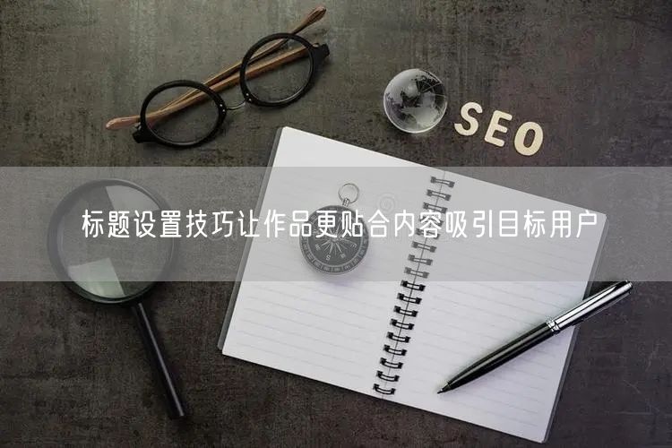 标题设置技巧让作品更贴合内容吸引目标用户