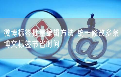 微博标签批量编辑方法 统一修改多条博文标签节省时间