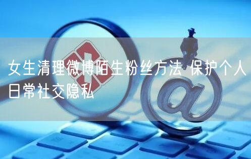 女生清理微博陌生粉丝方法 保护个人日常社交隐私