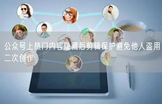 公众号上热门内容隐藏后剪辑保护避免他人盗用二次创作
