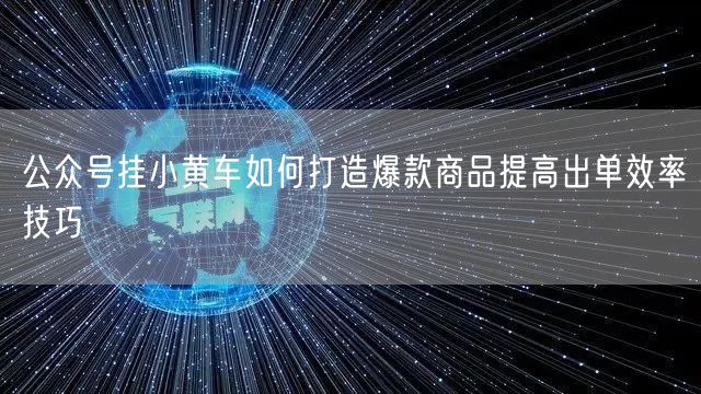 公众号挂小黄车如何打造爆款商品提高出单效率技巧