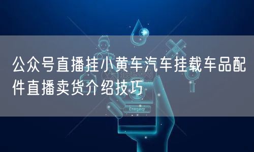 公众号直播挂小黄车汽车挂载车品配件直播卖货介绍技巧