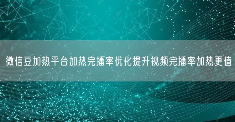 微信豆加热平台加热完播率优化提升视频完播率加热更值