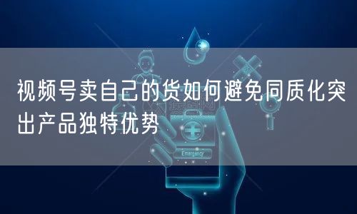 视频号卖自己的货如何避免同质化突出产品独特优势