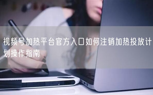 视频号加热平台官方入口如何注销加热投放计划操作指南