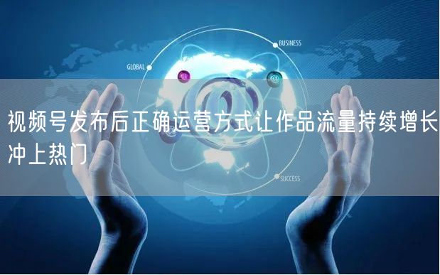 视频号发布后正确运营方式让作品流量持续增长冲上热门