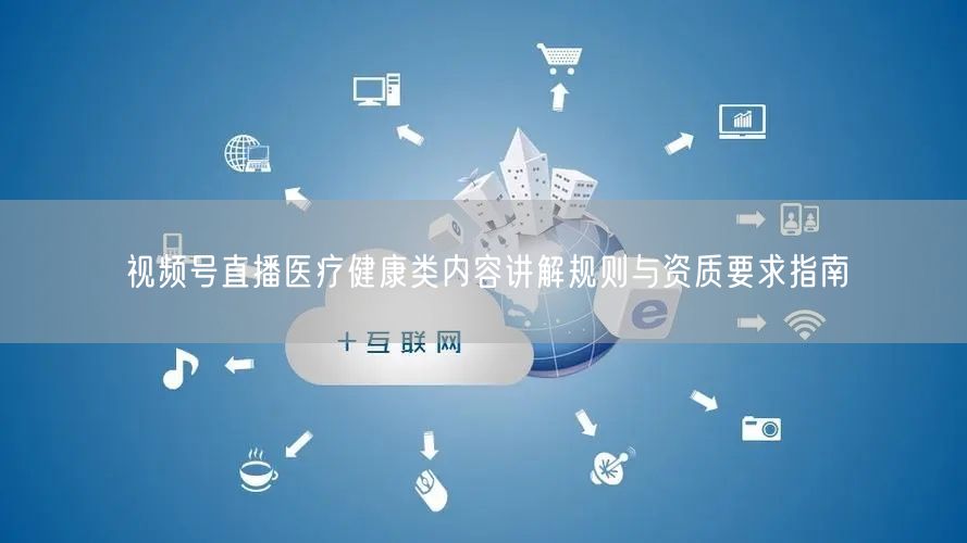 视频号直播医疗健康类内容讲解规则与资质要求指南