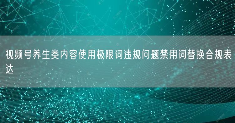 视频号养生类内容使用极限词违规问题禁用词替换合规表达