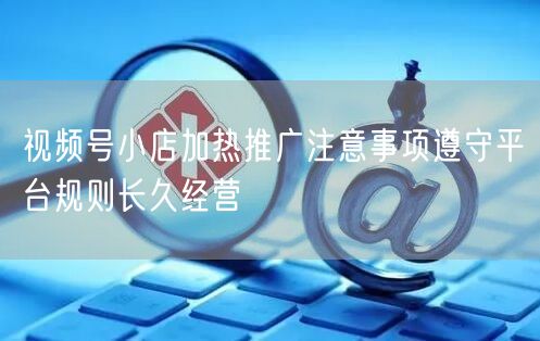 视频号小店加热推广注意事项遵守平台规则长久经营