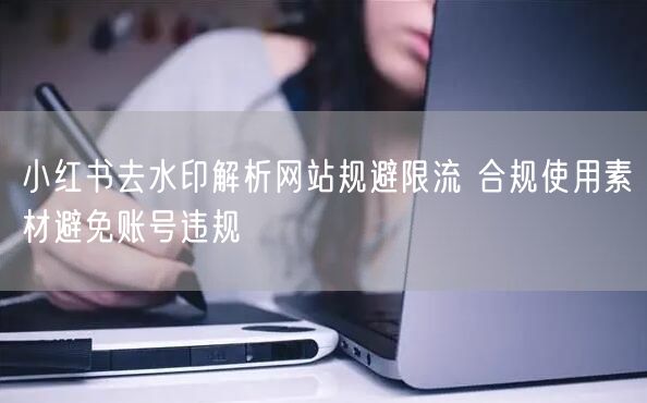 小红书去水印解析网站规避限流 合规使用素材避免账号违规