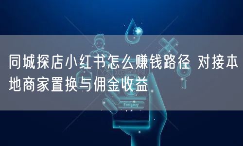 同城探店小红书怎么赚钱路径 对接本地商家置换与佣金收益