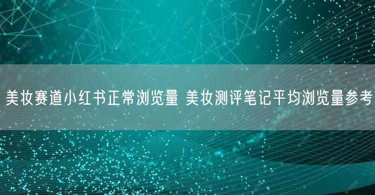 美妆赛道小红书正常浏览量 美妆测评笔记平均浏览量参考