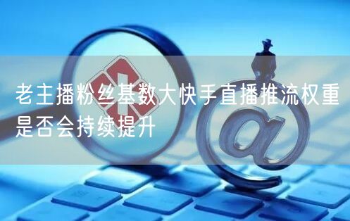 老主播粉丝基数大快手直播推流权重是否会持续提升