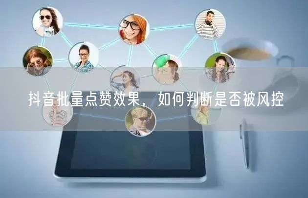 抖音批量点赞效果，如何判断是否被风控