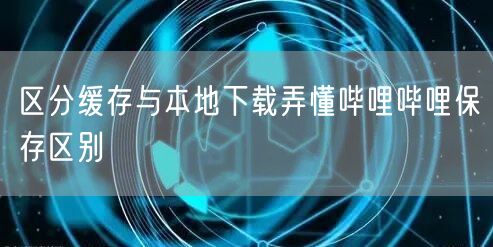 区分缓存与本地下载弄懂哔哩哔哩保存区别