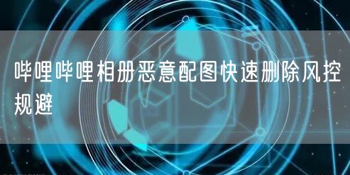 哔哩哔哩相册恶意配图快速删除风控规避