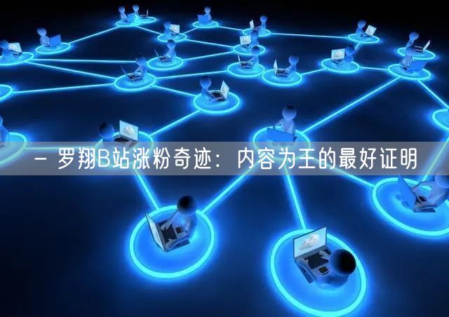 - 罗翔B站涨粉奇迹：内容为王的最好证明