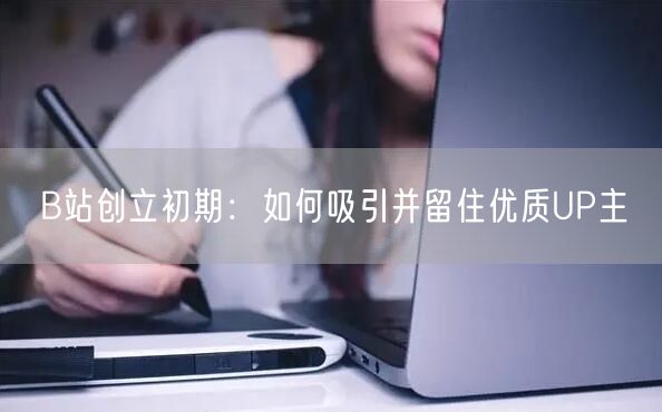 B站创立初期：如何吸引并留住优质UP主