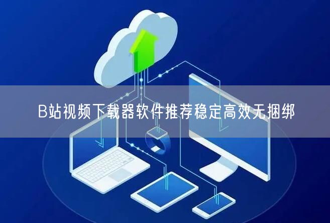 B站视频下载器软件推荐稳定高效无捆绑
