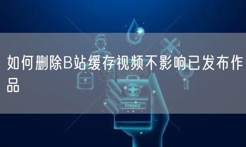 如何删除B站缓存视频不影响已发布作品