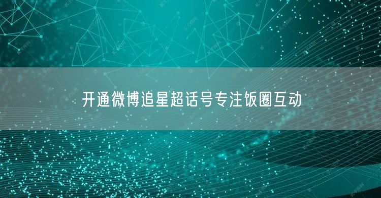 开通微博追星超话号专注饭圈互动