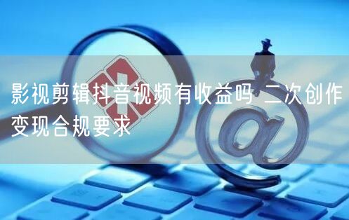 影视剪辑抖音视频有收益吗 二次创作变现合规要求