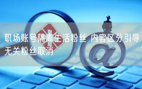 职场账号隔离生活粉丝 内容区分引导无关粉丝取消
